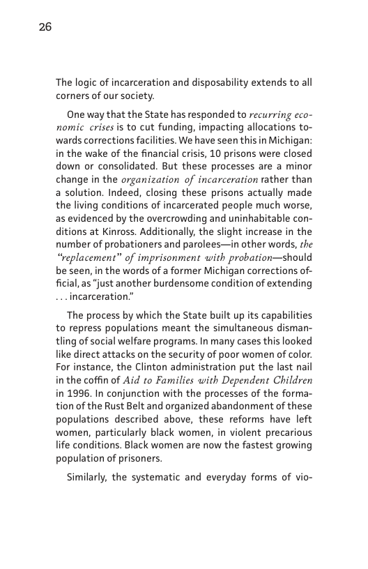 26  The logic of incarceration and disposability extends to all corners of our society.  One way that the State has responded to recurring eco- nomic crises is to cut funding, impacting allocations to- wards corrections facilities. We have seen this in Michigan: in the wake of the financial crisis, 10 prisons were closed down or consolidated. But these processes are a minor change in the organization of incarceration rather than a solution. Indeed, closing these prisons actually made the living conditions of incarcerated people much worse, as evidenced by the overcrowding and uninhabitable con- ditions at Kinross. Additionally, the slight increase in the number of probationers and parolees—in other words, the “replacement” of imprisonment with probation—should be seen, in the words of a former Michigan corrections of- ficial, as “just another burdensome condition of extending incarceration.”  The process by which the State built up its capal to repress populations meant the simultaneous tling of social welfare programs. In many cases this looked like direct attacks on the security of poor women of color. For instance, the Clinton administration put the last nail inthe coffin of Aid to Families with Dependent Children in 1996. In conjunction with the processes of the forma- n of the Rust Belt and organized abandonment of these populations described above, these reforms have left women, particularly black women, in violent precarious life conditions. Black women are now the fastest growing population of prisoners.  Similarly, the systematic and everyday forms of vio- 